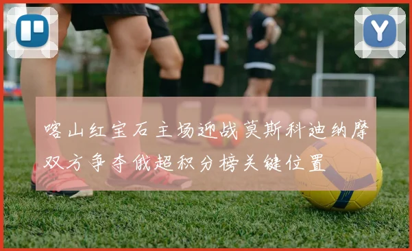喀山红宝石主场迎战莫斯科迪纳摩双方争夺俄超积分榜关键位置